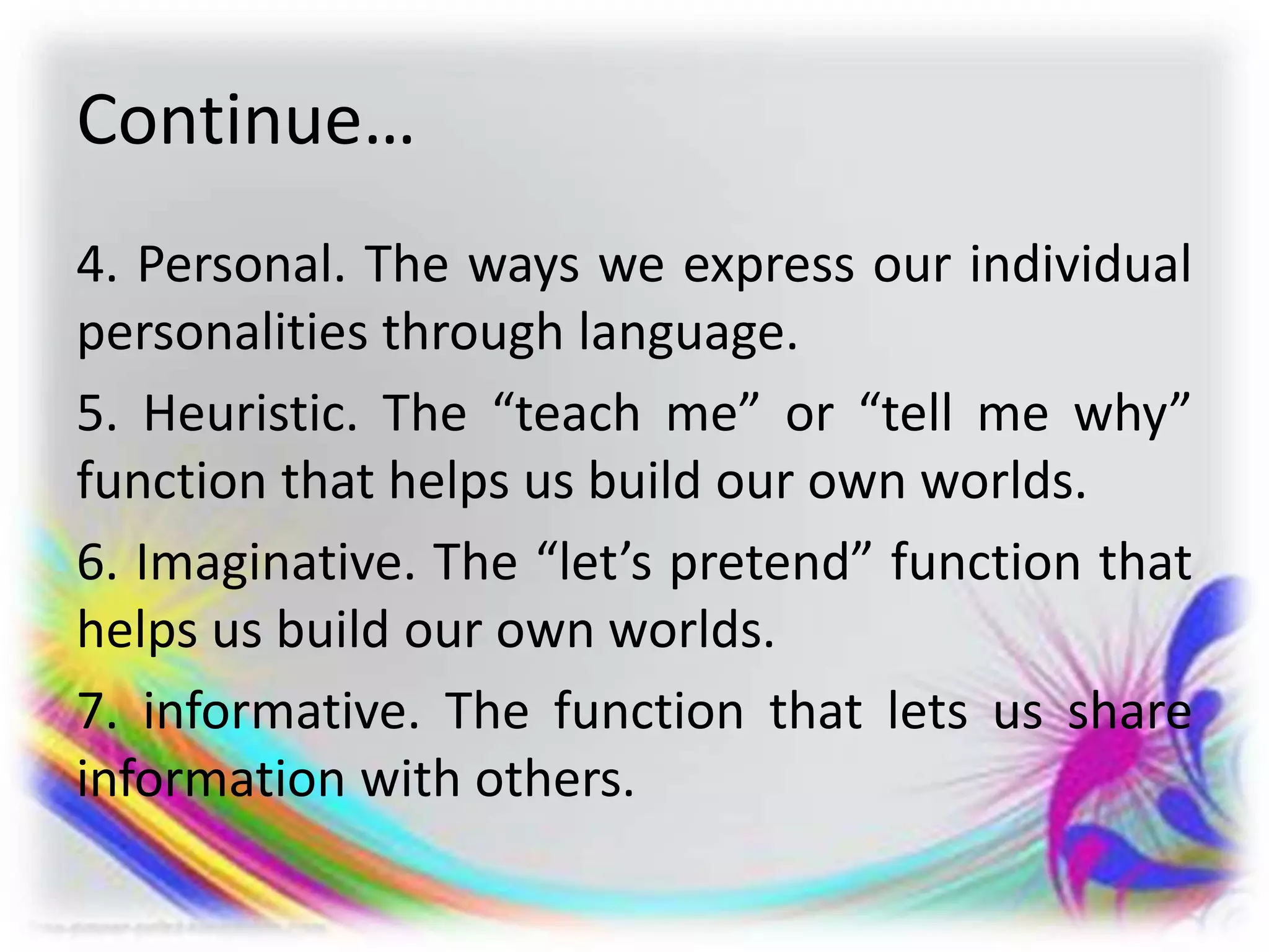 Continue…
4. Personal. The ways we express our individual
personalities through language.
5. Heuristic. The “teach me” or “tell me why”
function that helps us build our own worlds.
6. Imaginative. The “let’s pretend” function that
helps us build our own worlds.
7. informative. The function that lets us share
information with others.
 
