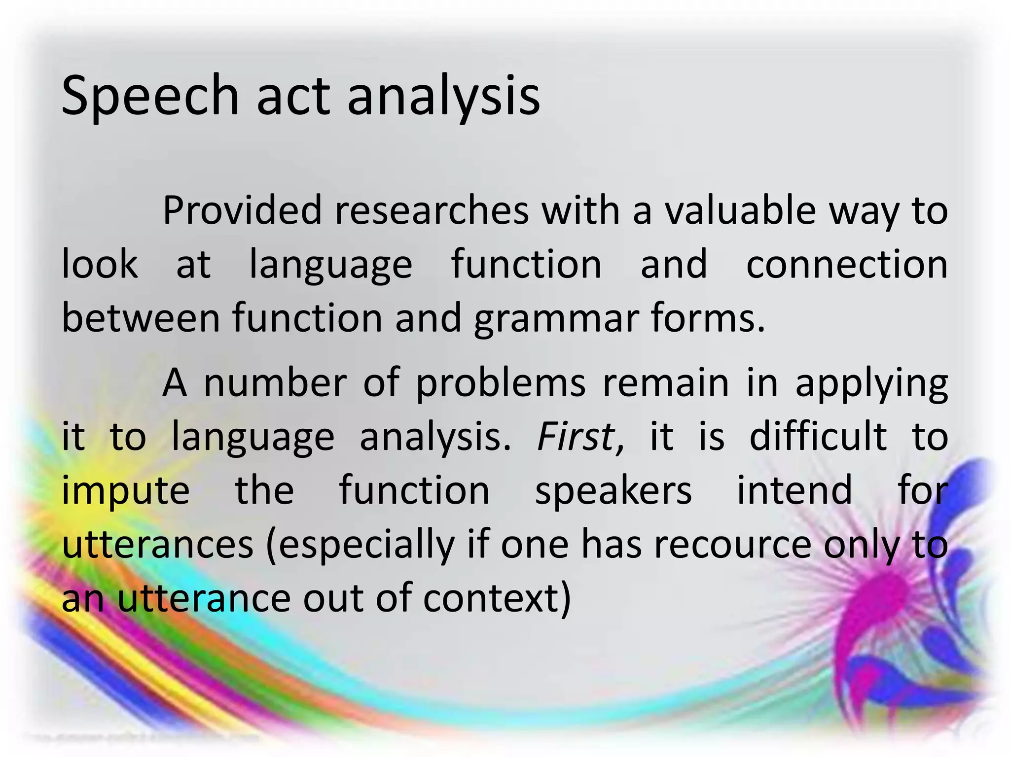 Speech act analysis
Provided researches with a valuable way to
look at language function and connection
between function and grammar forms.
A number of problems remain in applying
it to language analysis. First, it is difficult to
impute the function speakers intend for
utterances (especially if one has recource only to
an utterance out of context)
 