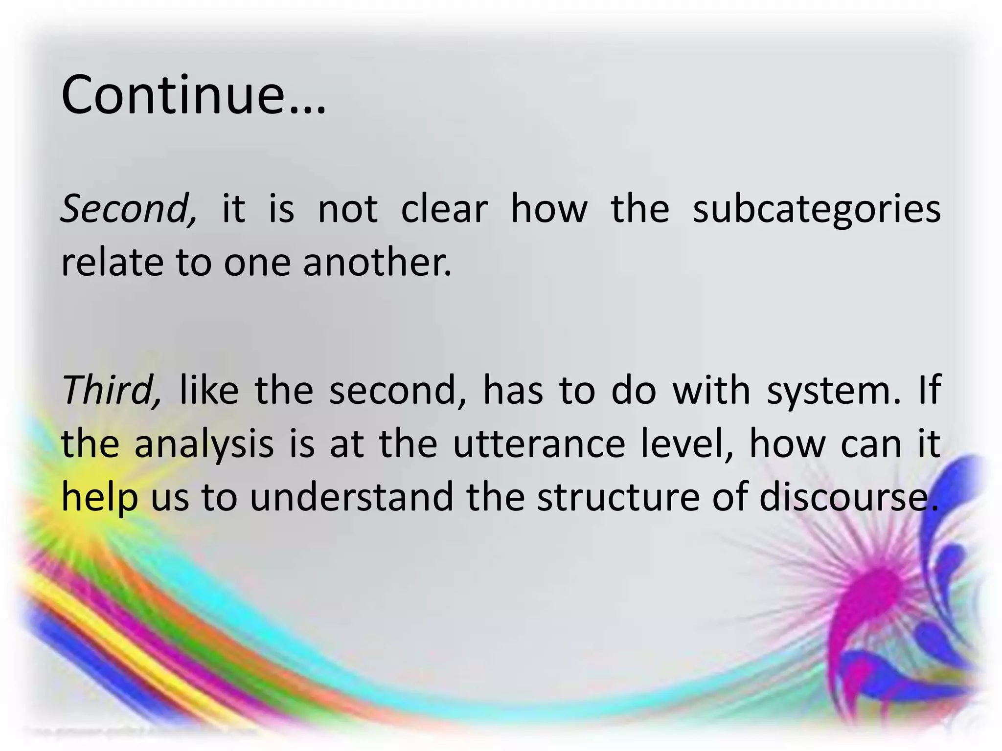 Continue…
Second, it is not clear how the subcategories
relate to one another.
Third, like the second, has to do with system. If
the analysis is at the utterance level, how can it
help us to understand the structure of discourse.
 