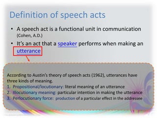 Definition of speech acts
• A speech act is a functional unit in communication
(Cohen, A.D.)
• It’s an act that a speaker performs when making an
utterance
According to Austin’s theory of speech acts (1962), utterances have
three kinds of meaning.
1. Propositional/locutionary: literal meaning of an utterance
2. Illocutionary meaning: particular intention in making the utterance
3. Perlocutionary force: production of a particular effect in the addressee
 