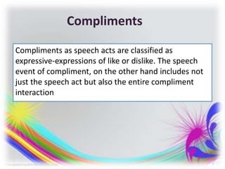 Compliments
Compliments as speech acts are classified as
expressive-expressions of like or dislike. The speech
event of compliment, on the other hand includes not
just the speech act but also the entire compliment
interaction
 