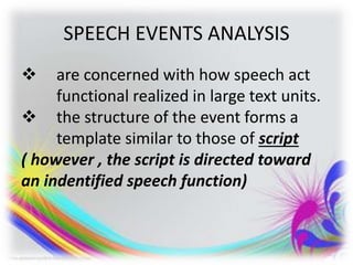 SPEECH EVENTS ANALYSIS
 are concerned with how speech act
functional realized in large text units.
 the structure of the event forms a
template similar to those of script
( however , the script is directed toward
an indentified speech function)
 