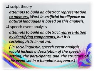  script theory
attempts to build an abstract representation
to memory. Work in artificial intelligence on
natural languages is based on this analysis.
 speech event analysis
attempts to build an abstract representation
by identifying components, but it is
sociolinguistic in nature.
( in sociolinguistic, speech event analysis
would include a description of the speech
setting, the participants, and the structure of
the event set in a template sequence.)
 