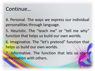 Continue…
4. Personal. The ways we express our individual
personalities through language.
5. Heuristic. The “teach me” or “tell me why”
function that helps us build our own worlds.
6. Imaginative. The “let’s pretend” function that
helps us build our own worlds.
7. informative. The function that lets us share
information with others.
 