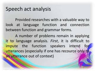 Speech act analysis
Provided researches with a valuable way to
look at language function and connection
between function and grammar forms.
A number of problems remain in applying
it to language analysis. First, it is difficult to
impute the function speakers intend for
utterances (especially if one has recource only to
an utterance out of context)
 