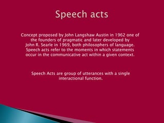 Speech acts  Concept proposed by John Langshaw Austin in 1962 one of the founders of pragmatic and later developed byJohn R. Searle in 1969, both philosophers of language. Speech acts refer to the moments in which statementsoccur in the communicative act within a given context. Speech Acts are group of utterances with a single interactional function. 
