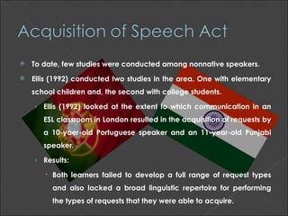    To date, few studies were conducted among nonnative speakers.
   Ellis (1992) conducted two studies in the area. One with elementary
    school children and, the second with college students.

    › Ellis (1992) looked at the extent to which communication in an
       ESL classroom in London resulted in the acquisition of requests by
       a 10-yaer-old Portuguese speaker and an 11-year-old Punjabi
       speaker.

    › Results:

        Both learners failed to develop a full range of request types
         and also lacked a broad linguistic repertoire for performing
         the types of requests that they were able to acquire.
 