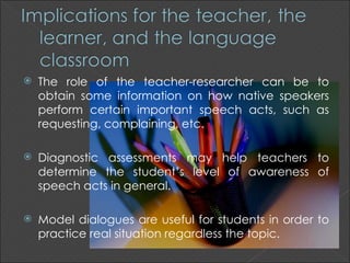    The role of the teacher-researcher can be to
    obtain some information on how native speakers
    perform certain important speech acts, such as
    requesting, complaining, etc.

   Diagnostic assessments may help teachers to
    determine the student’s level of awareness of
    speech acts in general.

   Model dialogues are useful for students in order to
    practice real situation regardless the topic.
 