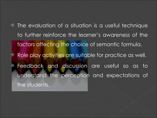    The evaluation of a situation is a useful technique
    to further reinforce the learner’s awareness of the
    factors affecting the choice of semantic formula.
   Role play activities are suitable for practice as well.
   Feedback and discussion are useful so as to
    understand the perception and expectations of
    the students.
 