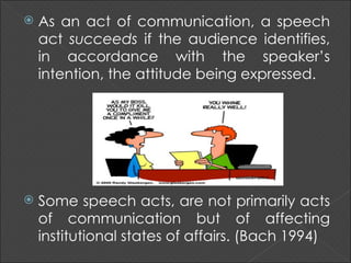   As an act of communication, a speech
    act succeeds if the audience identifies,
    in accordance with the speaker’s
    intention, the attitude being expressed.




   Some speech acts, are not primarily acts
    of communication but of affecting
    institutional states of affairs. (Bach 1994)
 
