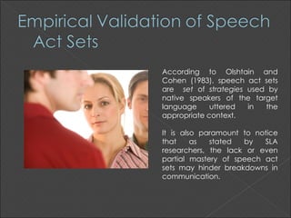 According to Olshtain and
Cohen (1983), speech act sets
are set of strategies used by
native speakers of the target
language     uttered  in  the
appropriate context.

It is also paramount to notice
that     as  stated  by   SLA
researchers, the lack or even
partial mastery of speech act
sets may hinder breakdowns in
communication.
 