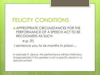FELICITY CONDITIONS
 APPROPRIATE  CIRCUMSTANCES FOR THE
  PERFORMANCE OF A SPEECH ACT TO BE
  RECOGNIZED AS SUCH.
      e.g. (9)
I sentence you to six months in prison…

In example 9, above, the performance will be infelicitous
(inappropriate) if the speaker is not a specific person in a
special context.
 