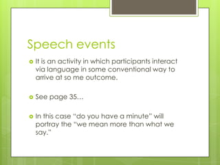 Speech events
   It is an activity in which participants interact
    via language in some conventional way to
    arrive at so me outcome.

   See page 35…

   In this case “do you have a minute” will
    portray the “we mean more than what we
    say.”
 