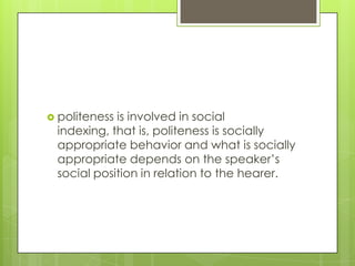  politenessis involved in social
 indexing, that is, politeness is socially
 appropriate behavior and what is socially
 appropriate depends on the speaker’s
 social position in relation to the hearer.
 