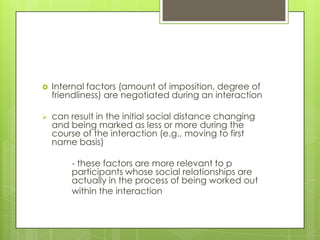   Internal factors (amount of imposition, degree of
    friendliness) are negotiated during an interaction

   can result in the initial social distance changing
    and being marked as less or more during the
    course of the interaction (e.g., moving to first
    name basis)

        - these factors are more relevant to p
        participants whose social relationships are
        actually in the process of being worked out
        within the interaction
 
