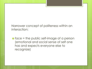 Narrower concept of politeness within an
interaction:

 face = the public self-image of a person
  (emotional and social sense of self one
  has and expects everyone else to
  recognize)
 