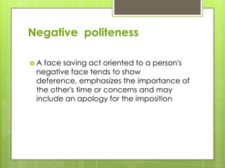 Negative politeness

A face saving act oriented to a person's
 negative face tends to show
 deference, emphasizes the importance of
 the other's time or concerns and may
 include an apology for the imposition
 