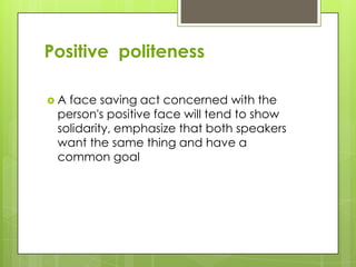Positive politeness

A face saving act concerned with the
 person's positive face will tend to show
 solidarity, emphasize that both speakers
 want the same thing and have a
 common goal
 