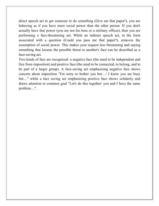 direct speech act to get someone to do something (Give me that paper!), you are
behaving as if you have more social power than the other person. If you don't
actually have that power (you are not his boss or a military officer), then you are
performing a face-threatening act. While an indirect speech act, in the form
associated with a question (Could you pass me that paper?), removes the
assumption of social power. This makes your request less threatening and saying
something that lessens the possible threat to another's face can be described as a
face-saving act.
Two kinds of face are recognized: a negative face (the need to be independent and
free from imposition) and positive face (the need to be connected, to belong, and to
be part of a larger group). A face-saving act emphasizing negative face shows
concern about imposition "I'm sorry to bother you but…/ I know you are busy
but…" while a face saving act emphasizing positive face shows solidarity and
draws attention to common goal "Let's do this together/ you and I have the same
problem…".
 