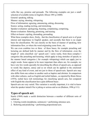 verbs like say, promise and persuade. The following examples are just a small
selection of available terms in English ( Dixon 1991 p:140ff):
General: speaking, talking.
Manner: saying, shouting, whispering.
Flow of information: agreeing, announcing, asking, discussing.
Source: acting, reading reciting, and mimicking.
Speaker evaluation: apologizing, boasting, complaining, comprising,
Hearer evaluation: flattering, promising, and teasing.
Effect on hearer: cajoling, dissuading, persuading.
What these examples show, firstly, that the classification of speech acts is of great
interest and importance to English speaker, and secondly that there is no single
basis for classification. We can classify on the basis of manner of speaking, how
information flow, or where the word originating come from.. etc.
We can even combine two or three of these bases; for example preaching and
lecturing are defined both by manner and by the flow of information .even the
length of units classified- our’ speech acts’- varies vastly, from these complex l
categories like preaching and lecturing, which apply to long stretches of speech, to
the manner based categories ( for example whispering) which can apply just to
single words. Some appear to be more important than others are. for example, we
have very few words specially for describing the effects of speech acts, as opposed
to words like depress, annoy and so on which can be applied to the emotional
effect of any kind of event, and not just to those of speech-acts. Speech acts may
also differ from one culture to another such as baptize and christen. In comparison
with other cultures, such as English and tzeltal Indians , as reported by Brain Stross
(1974), tzeltal have rich terminology for classifying speech acts, but compared
with English the classification have quite different bases .
Speech acts are very varied. This variation is socially important, it is vital to know
what the speaker intend if he is joking or serious and so on (Hudson, 1996 p:111)
Types of speech act:
Searle (1969) made a useful distinction between a number of different sorts of
verbal act.
1. Uttering words (morpheme, sentences) = performing utterance acts.
2. Referring and predicting = performing propositional acts.
 