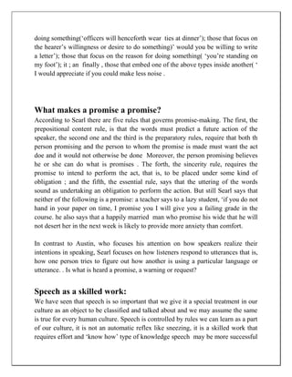 doing something(‘officers will henceforth wear ties at dinner’); those that focus on
the hearer’s willingness or desire to do something)’ would you be willing to write
a letter’); those that focus on the reason for doing something( ‘you’re standing on
my foot’); it ; an finally , those that embed one of the above types inside another( ‘
I would appreciate if you could make less noise .
What makes a promise a promise?
According to Searl there are five rules that governs promise-making. The first, the
prepositional content rule, is that the words must predict a future action of the
speaker, the second one and the third is the preparatory rules, require that both th
person promising and the person to whom the promise is made must want the act
doe and it would not otherwise be done Moreover, the person promising believes
he or she can do what is promises . The forth, the sincerity rule, requires the
promise to intend to perform the act, that is, to be placed under some kind of
obligation ; and the fifth, the essential rule, says that the uttering of the words
sound as undertaking an obligation to perform the action. But still Searl says that
neither of the following is a promise: a teacher says to a lazy student, ‘if you do not
hand in your paper on time, I promise you I will give you a failing grade in the
course. he also says that a happily married man who promise his wide that he will
not desert her in the next week is likely to provide more anxiety than comfort.
In contrast to Austin, who focuses his attention on how speakers realize their
intentions in speaking, Searl focuses on how listeners respond to utterances that is,
how one person tries to figure out how another is using a particular language or
utterance. . Is what is heard a promise, a warning or request?
Speech as a skilled work:
We have seen that speech is so important that we give it a special treatment in our
culture as an object to be classified and talked about and we may assume the same
is true for every human culture. Speech is controlled by rules we can learn as a part
of our culture, it is not an automatic reflex like sneezing, it is a skilled work that
requires effort and ‘know how’ type of knowledge speech may be more successful
 