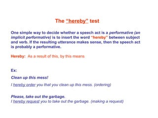 The “hereby” test
One simple way to decide whether a speech act is a performative (an
implicit performative) is to insert the word “hereby” between subject
and verb. If the resulting utterance makes sense, then the speech act
is probably a performative.
Hereby: As a result of this, by this means
Ex:
Clean up this mess!
I hereby order you that you clean up this mess. (ordering)
Please, take out the garbage.
I hereby request you to take out the garbage. (making a request)
 
