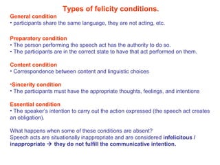 Types of felicity conditions.
General condition
• participants share the same language, they are not acting, etc.
Preparatory condition
• The person performing the speech act has the authority to do so.
• The participants are in the correct state to have that act performed on them.
Content condition
• Correspondence between content and linguistic choices
•Sincerity condition
• The participants must have the appropriate thoughts, feelings, and intentions
Essential condition
• The speaker’s intention to carry out the action expressed (the speech act creates
an obligation).
What happens when some of these conditions are absent?
Speech acts are situationally inappropriate and are considered infelicitous /
inappropriate  they do not fulfill the communicative intention.
 