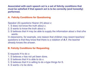 Associated with each speech act is a set of felicity conditions that
must be satisfied if that speech act is to be correctly (and honestly)
performed.
A. Felicity Conditions for Questioning
Speaker (S) questions Hearer (H) about x:
1. S does not know the truth about x.
2. S wants to know the truth about x.
3. S believes that H may be able to supply the information about x that s/he
wants.
In classrooms, for example, one reason that children may resent teachers’
questions is that they know that there is a violation of A.1: the teacher
already knows the answer.
B. Felicity Conditions for Requesting
S requests H to do x:
1. S believes x has not yet been done.
2. S believes that H is able to do x.
3. S believes that H is willing to do x-type things for S.
4. S wants x to be done.
 
