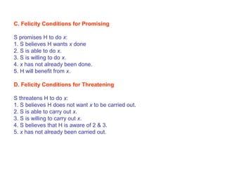 C. Felicity Conditions for Promising
S promises H to do x:
1. S believes H wants x done
2. S is able to do x.
3. S is willing to do x.
4. x has not already been done.
5. H will benefit from x.
D. Felicity Conditions for Threatening
S threatens H to do x:
1. S believes H does not want x to be carried out.
2. S is able to carry out x.
3. S is willing to carry out x.
4. S believes that H is aware of 2 & 3.
5. x has not already been carried out.
 