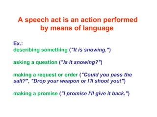 A speech act is an action performed
by means of language
Ex.:
describing something ("It is snowing.")
asking a question ("Is it snowing?")
making a request or order ("Could you pass the
salt?", "Drop your weapon or I'll shoot you!")
making a promise ("I promise I'll give it back.")
 
