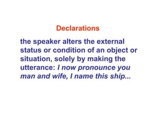 Declarations
the speaker alters the external
status or condition of an object or
situation, solely by making the
utterance: I now pronounce you
man and wife, I name this ship...
 