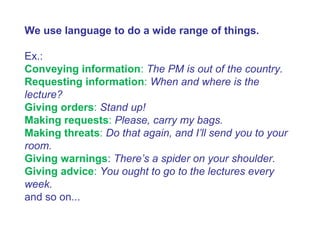 We use language to do a wide range of things.
Ex.:
Conveying information: The PM is out of the country.
Requesting information: When and where is the
lecture?
Giving orders: Stand up!
Making requests: Please, carry my bags.
Making threats: Do that again, and I’ll send you to your
room.
Giving warnings: There’s a spider on your shoulder.
Giving advice: You ought to go to the lectures every
week.
and so on...
 
