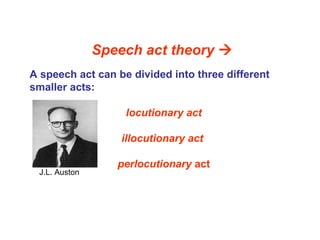 Speech act theory 
A speech act can be divided into three different
smaller acts:
locutionary act
illocutionary act
perlocutionary act
J.L. Auston
 