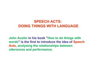 SPEECH ACTS:
DOING THINGS WITH LANGUAGE
John Austin in his book "How to do things with
words" is the first to introduce the idea of Speech
Acts, analysing the relationships between
utterances and performance.
 