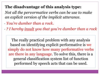 The disadvantage of this analysis type:
Not all the pervormative verbs can be use to make
an explicit version of the implicit utterance.
- You’re dumber than a rock.
- ? I hereby insult you that you’re dumber than a rock
The really practical problem with any analysis
based on identifying explicit performative is we
simply do not know how many performative verbs
are there in any language. To solve this, there is a
general classification system list of function
performed by speech acts that can be used.
 