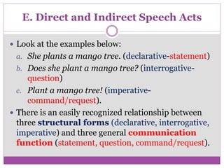 E. Direct and Indirect Speech Acts
 Look at the examples below:
a. She plants a mango tree. (declarative-statement)
b. Does she plant a mango tree? (interrogative-
question)
c. Plant a mango tree! (imperative-
command/request).
 There is an easily recognized relationship between
three structural forms (declarative, interrogative,
imperative) and three general communication
function (statement, question, command/request).
 