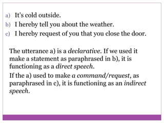 a) It’s cold outside.
b) I hereby tell you about the weather.
c) I hereby request of you that you close the door.
The utterance a) is a declarative. If we used it
make a statement as paraphrased in b), it is
functioning as a direct speech.
If the a) used to make a command/request, as
paraphrased in c), it is functioning as an indirect
speech.
 
