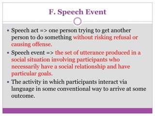 F. Speech Event
 Speech act => one person trying to get another
person to do something without risking refusal or
causing offense.
 Speech event => the set of utterance produced in a
social situation involving participants who
necessarily have a social relationship and have
particular goals.
 The activity in which participants interact via
language in some conventional way to arrive at some
outcome.
 