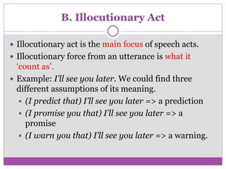 B. Illocutionary Act
 Illocutionary act is the main focus of speech acts.
 Illocutionary force from an utterance is what it
‘count as’.
 Example: I’ll see you later. We could find three
different assumptions of its meaning.
 (I predict that) I’ll see you later => a prediction
 (I promise you that) I’ll see you later => a
promise
 (I warn you that) I’ll see you later => a warning.
 