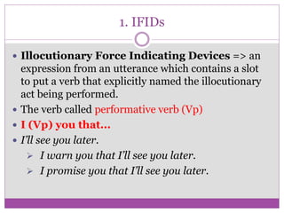 1. IFIDs
 Illocutionary Force Indicating Devices => an
expression from an utterance which contains a slot
to put a verb that explicitly named the illocutionary
act being performed.
 The verb called performative verb (Vp)
 I (Vp) you that...
 I’ll see you later.
 I warn you that I’ll see you later.
 I promise you that I’ll see you later.
 