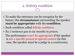 2. Felicity condition
 To make the utterance can be recognize by the
hearer, the circumstance surrounding the speaker
must be appropriate with the condition.
 Such condition called felicity condition.
 Ex: I sentence you to six months in prison.
The performance won’t be appropriate if the speaker
is not a specific person in special context (in this
case, the speaker must be a judge in a courtroom).
 