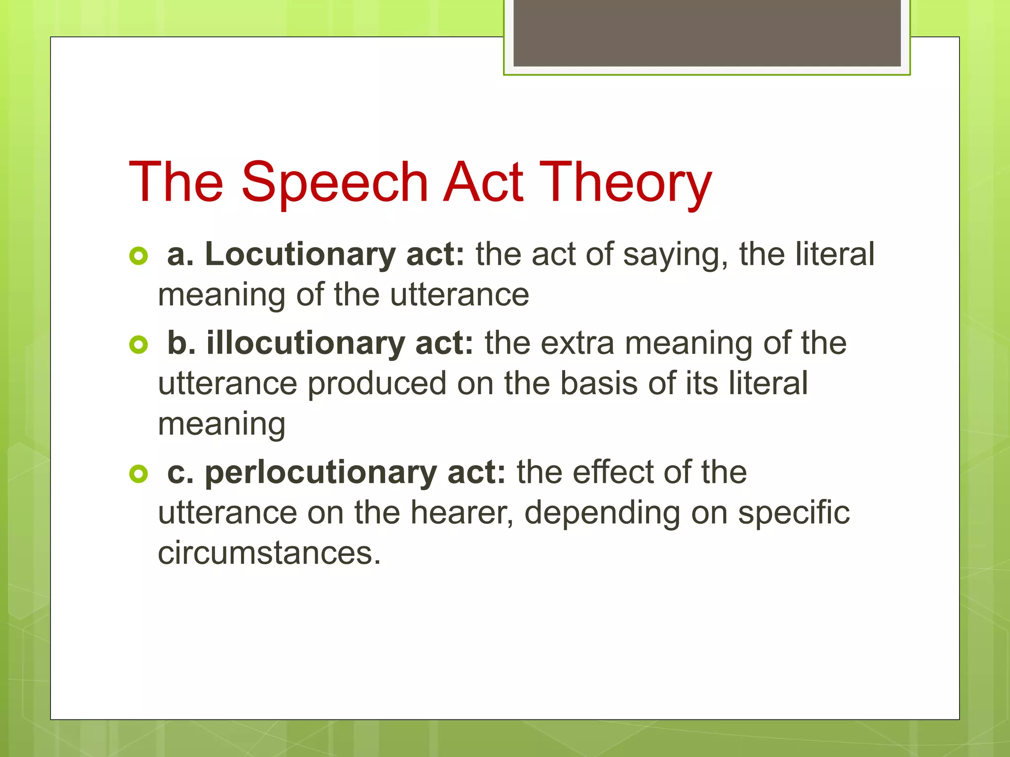 The Speech Act Theory
 a. Locutionary act: the act of saying, the literal
meaning of the utterance
 b. illocutionary act: the extra meaning of the
utterance produced on the basis of its literal
meaning
 c. perlocutionary act: the effect of the
utterance on the hearer, depending on specific
circumstances.
 