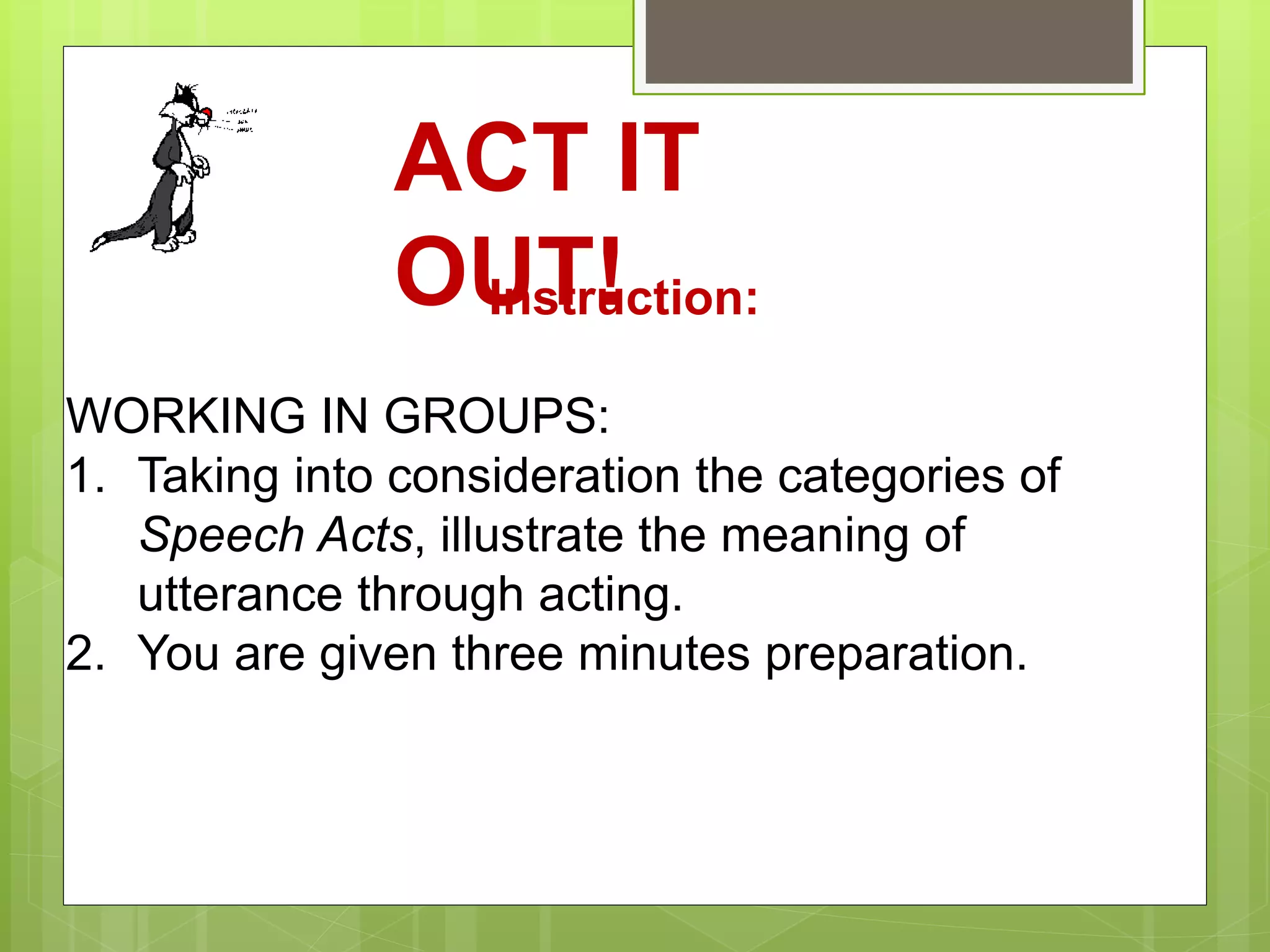 ACT IT
OUT!Instruction:
WORKING IN GROUPS:
1. Taking into consideration the categories of
Speech Acts, illustrate the meaning of
utterance through acting.
2. You are given three minutes preparation.
 