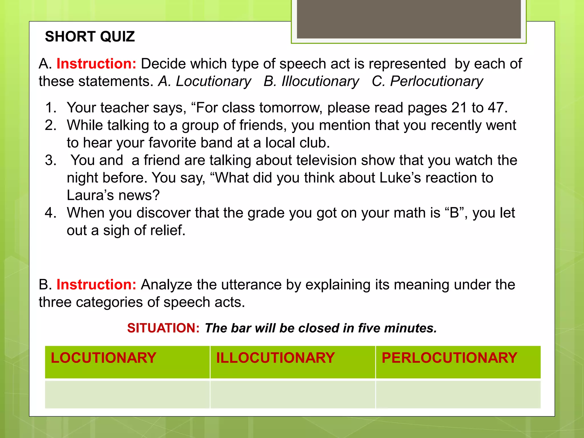SITUATION: The bar will be closed in five minutes.
LOCUTIONARY ILLOCUTIONARY PERLOCUTIONARY
B. Instruction: Analyze the utterance by explaining its meaning under the
three categories of speech acts.
A. Instruction: Decide which type of speech act is represented by each of
these statements. A. Locutionary B. Illocutionary C. Perlocutionary
1. Your teacher says, “For class tomorrow, please read pages 21 to 47.
2. While talking to a group of friends, you mention that you recently went
to hear your favorite band at a local club.
3. You and a friend are talking about television show that you watch the
night before. You say, “What did you think about Luke’s reaction to
Laura’s news?
4. When you discover that the grade you got on your math is “B”, you let
out a sigh of relief.
SHORT QUIZ
 