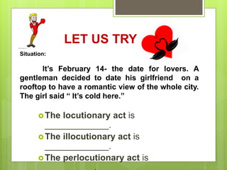 LET US TRY.
The locutionary act is
_____________.
The illocutionary act is
_____________.
The perlocutionary act is
Situation:
It’s February 14- the date for lovers. A
gentleman decided to date his girlfriend on a
rooftop to have a romantic view of the whole city.
The girl said “ It’s cold here.”
 