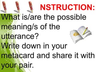 INSTRUCTION:
What is/are the possible
meaning/s of the
utterance?
Write down in your
metacard and share it with
your pair.
 