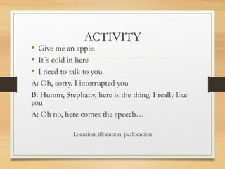 ACTIVITY
• Give me an apple.
• It´s cold in here
• I need to talk to you
A: Oh, sorry. I interrupted you
B: Humm, Stephany, here is the thing. I really like
you
A: Oh no, here comes the speech…
Locution, illocution, perlocution
 