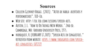 Sources
● Colleen Glenney Boggs. (2013). “Actos de habla: asertivos y
performativos”. TED-Ed.
● Web site: http://ed.ted.com/lessons/speech-acts.
● Austin, J.L. "How to Do Things With Words." 2nd ed.
Cambridge, MA: Harvard University Press, 1975.
● nordquist, R.(fEBRUARY 17,2019).”Speech Acts in Linguistics.”
retrieved from website: https://www.thoughtco.com/speech-
act-linguistics-1692119
 