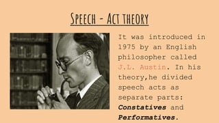 Speech - Act theory
It was introduced in
1975 by an English
philosopher called
J.L. Austin. In his
theory,he divided
speech acts as
separate parts:
Constatives and
Performatives.
 