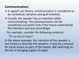 Communication:
 In speech act theory, communication is considered to
be contextual, dynamic and goal-oriented.
 Usually, the speaker has an intention while
communicating. The communication can be
considered successful only if the hearer understands
the intention and acts accordingly.
For example, consider the following sentence:
“It’s so hot in here!”
In the above example, the intention of the speaker is
not simply to describe the weather, it may be a request
for some action on part of the hearer, like switching on
the fan or bringing a glass of water.
 